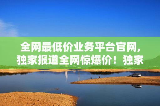 全网最低价业务平台官网,独家报道全网惊爆价！独家平台助您轻松抢占最低价市场！